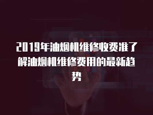 2019年油煙機維修收費準了解油煙機維修費用的最新趨勢