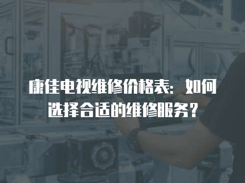 康佳電視維修價格表：如何選擇合適的維修服務？