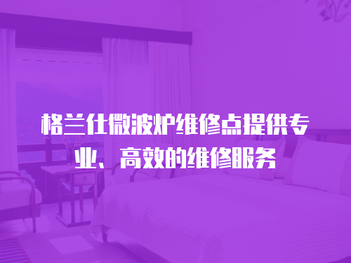 格蘭仕微波爐維修點提供專業(yè)、高效的維修服務