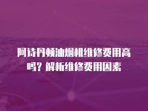 阿詩丹頓油煙機維修費用高嗎？解析維修費用因素