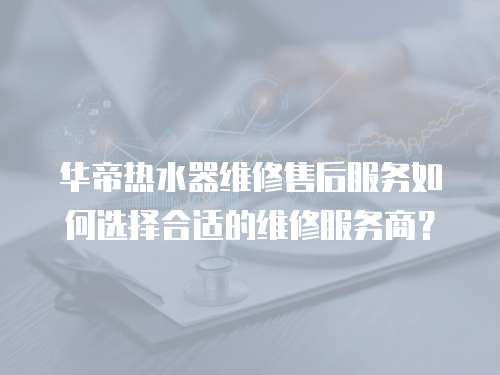 華帝熱水器維修售后服務(wù)如何選擇合適的維修服務(wù)商？