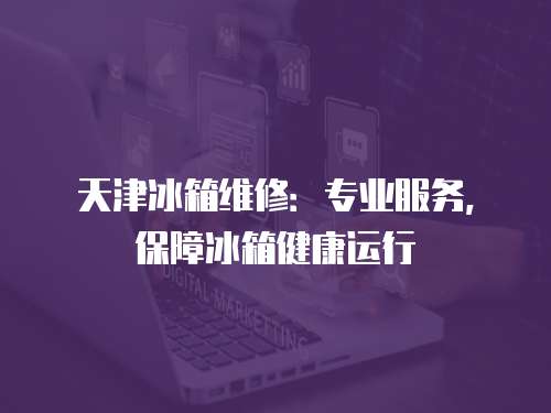 天津冰箱維修：專業服務，保障冰箱健康運行