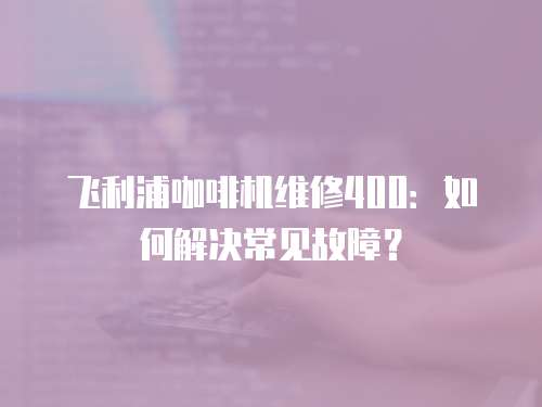 飛利浦咖啡機(jī)維修400：如何解決常見故障？