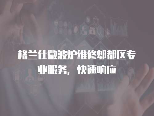 格蘭仕微波爐維修郫都區專業服務，快速響應