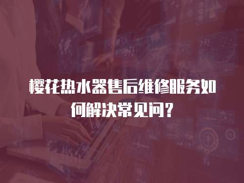 櫻花熱水器售后維修服務如何解決常見問？