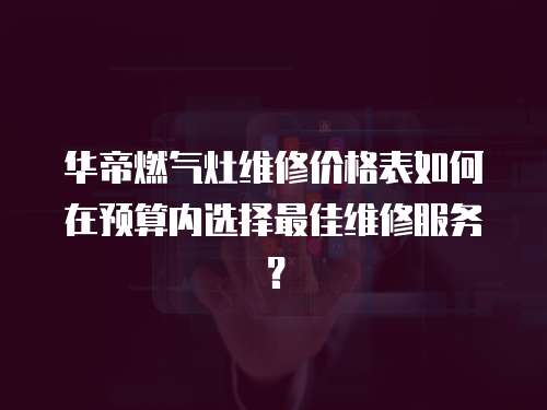 華帝燃氣灶維修價格表如何在預算內選擇最佳維修服務？
