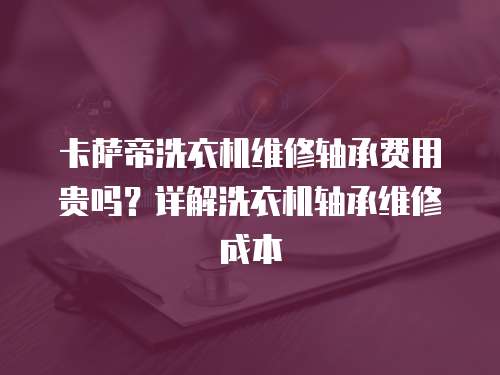卡薩帝洗衣機維修軸承費用貴嗎？詳解洗衣機軸承維修成本