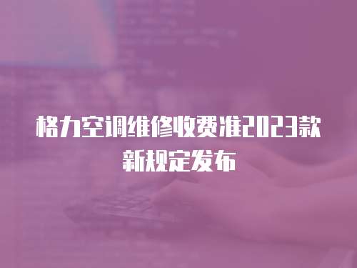 格力空調維修收費準2023款新規定發布