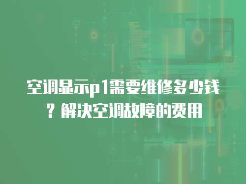 空調顯示p1需要維修多少錢？解決空調故障的費用