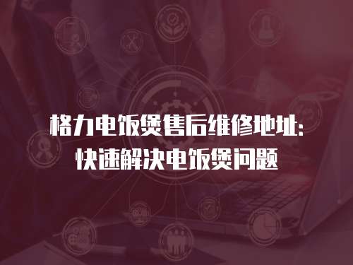 格力電飯煲售后維修地址：快速解決電飯煲問題