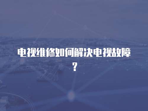 電視維修如何解決電視故障？