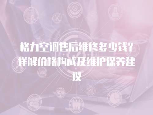 格力空調售后維修多少錢？詳解價格構成及維護保養建議