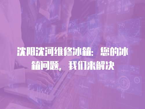 沈陽沈河維修冰箱：您的冰箱問題，我們來解決