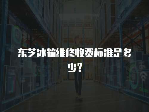 東芝冰箱維修收費標準是多少？