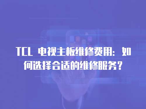 TCL 電視主板維修費用：如何選擇合適的維修服務？