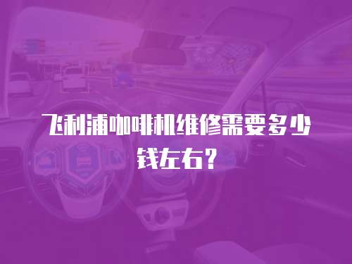 飛利浦咖啡機維修需要多少錢左右？