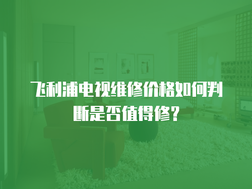 飛利浦電視維修價格如何判斷是否值得修？