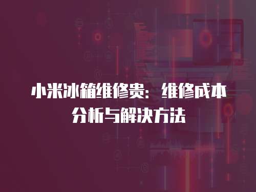 小米冰箱維修貴：維修成本分析與解決方法