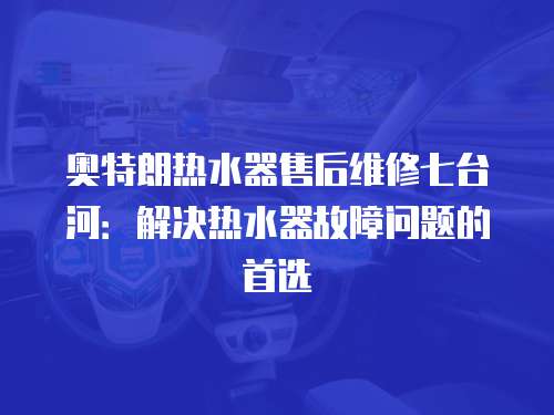 奧特朗熱水器售后維修七臺(tái)河：解決熱水器故障問(wèn)題的首選