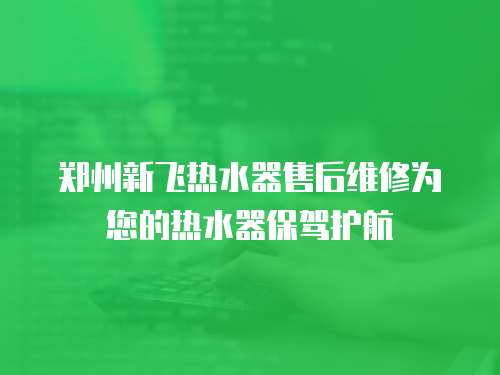 鄭州新飛熱水器售后維修為您的熱水器保駕護航