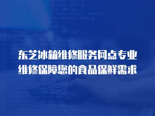 東芝冰箱維修服務網點專業維修保障您的食品保鮮需求