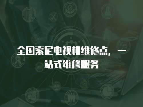 全國索尼電視機(jī)維修點(diǎn)，一站式維修服務(wù)