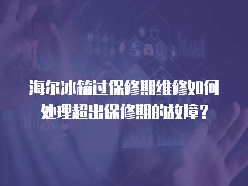 海爾冰箱過保修期維修如何處理超出保修期的故障？