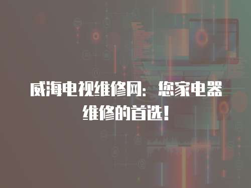 威海電視維修網：您家電器維修的首選！