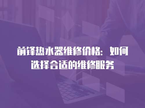 前鋒熱水器維修價格：如何選擇合適的維修服務