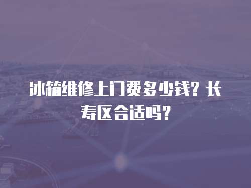 冰箱維修上門費多少錢？長壽區(qū)合適嗎？
