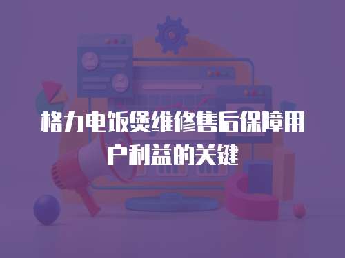 格力電飯煲維修售后保障用戶利益的關鍵