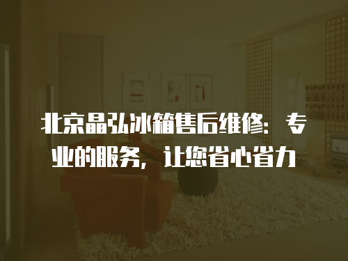 北京晶弘冰箱售后維修：專業(yè)的服務(wù)，讓您省心省力