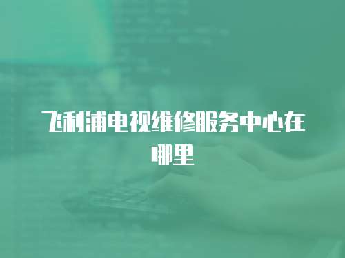 飛利浦電視維修服務(wù)中心在哪里