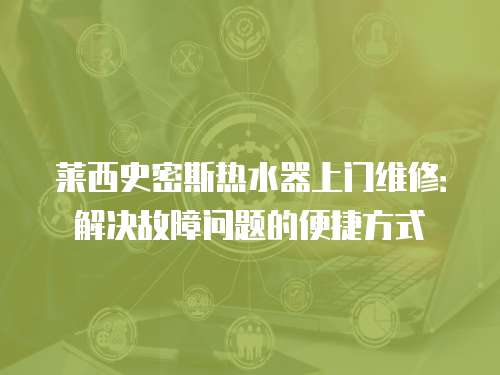 萊西史密斯熱水器上門維修：解決故障問題的便捷方式