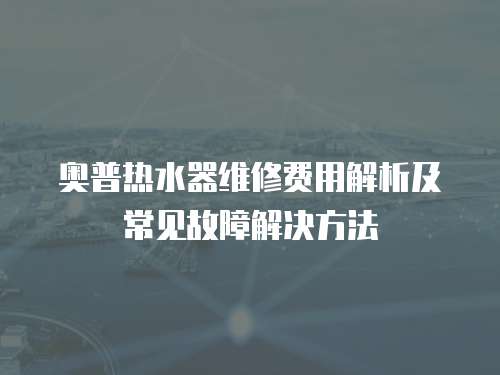 奧普熱水器維修費用解析及常見故障解決方法