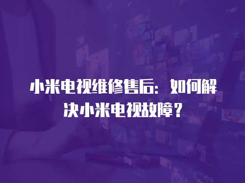 小米電視維修售后：如何解決小米電視故障？