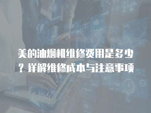 美的油煙機維修費用是多少？詳解維修成本與注意事項