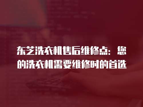 東芝洗衣機售后維修點：您的洗衣機需要維修時的首選