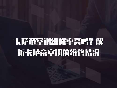 卡薩帝空調維修率高嗎？解析卡薩帝空調的維修情況