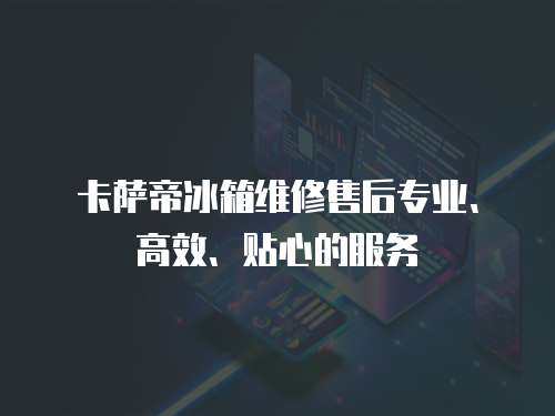 卡薩帝冰箱維修售后專業(yè)、高效、貼心的服務(wù)