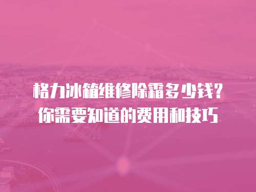 格力冰箱維修除霜多少錢？你需要知道的費用和技巧