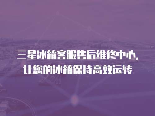 三星冰箱客服售后維修中心，讓您的冰箱保持高效運轉
