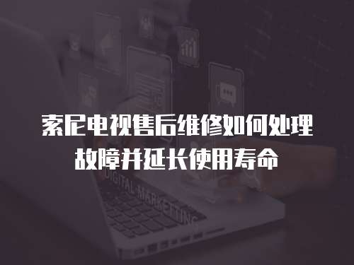 索尼電視售后維修如何處理故障并延長使用壽命
