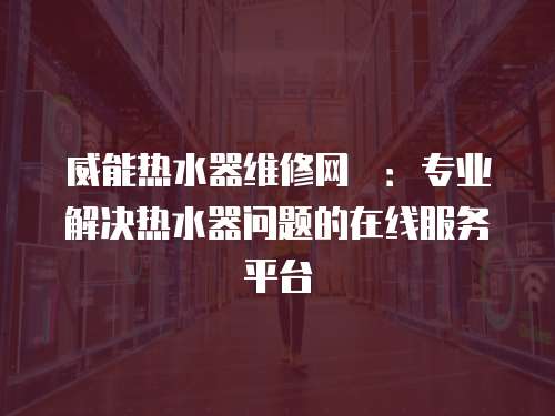 威能熱水器維修網(wǎng)炿：專業(yè)解決熱水器問(wèn)題的在線服務(wù)平臺(tái)