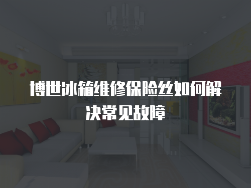 博世冰箱維修保險絲如何解決常見故障