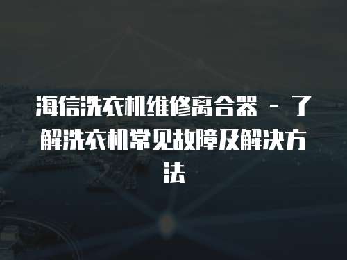 海信洗衣機(jī)維修離合器 - 了解洗衣機(jī)常見故障及解決方法