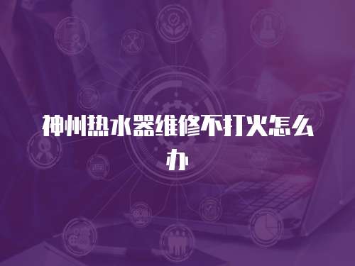 神州熱水器維修不打火怎么辦