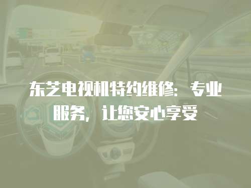 東芝電視機特約維修：專業服務，讓您安心享受