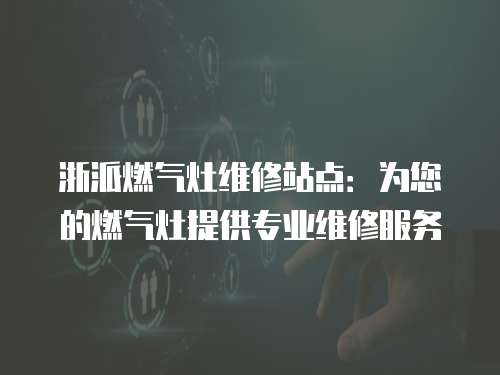 浙派燃氣灶維修站點：為您的燃氣灶提供專業維修服務