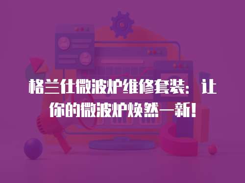 格蘭仕微波爐維修套裝：讓你的微波爐煥然一新！
